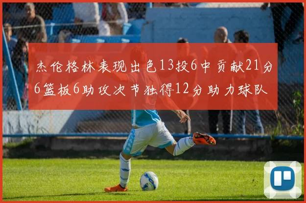 杰伦格林表现出色13投6中贡献21分6篮板6助攻次节独得12分助力球队
