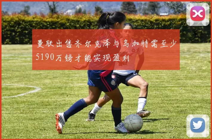 曼联出售齐尔克泽与乌加特需至少5190万镑才能实现盈利
