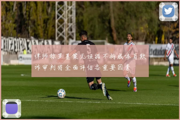 律师称罗基案无证据不构成体育欺诈审判将全面评估各重要因素
