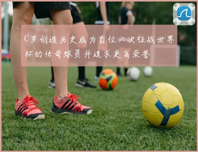 C罗创造历史成为首位六次征战世界杯的传奇球员并追求更高荣誉