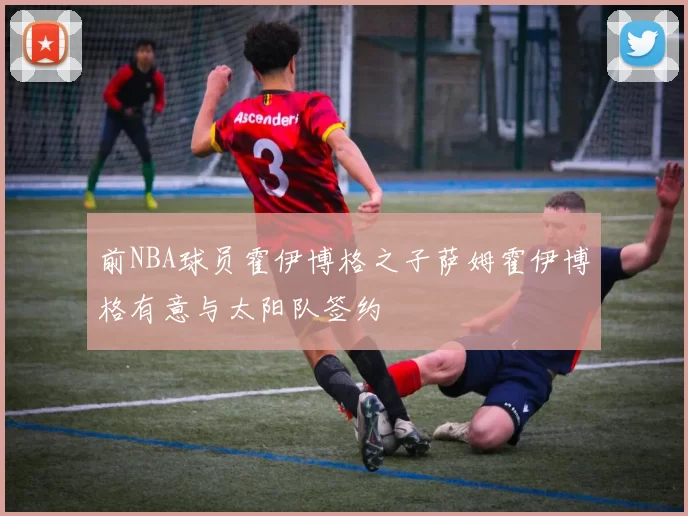 前NBA球员霍伊博格之子萨姆霍伊博格有意与太阳队签约