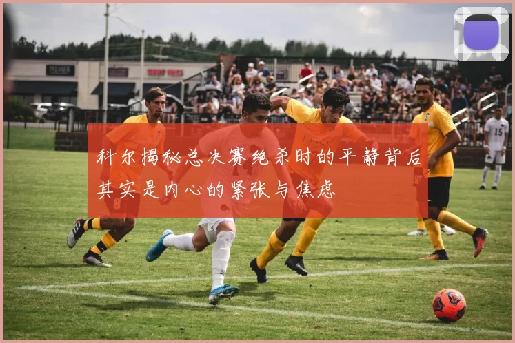 科尔揭秘总决赛绝杀时的平静背后其实是内心的紧张与焦虑