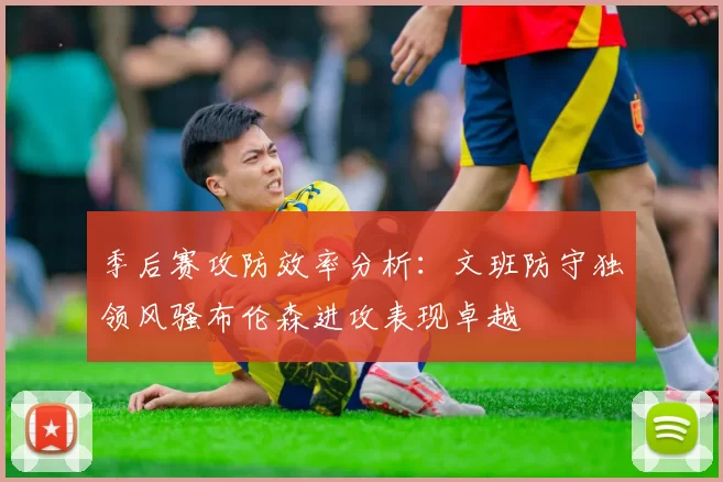 季后赛攻防效率分析：文班防守独领风骚布伦森进攻表现卓越