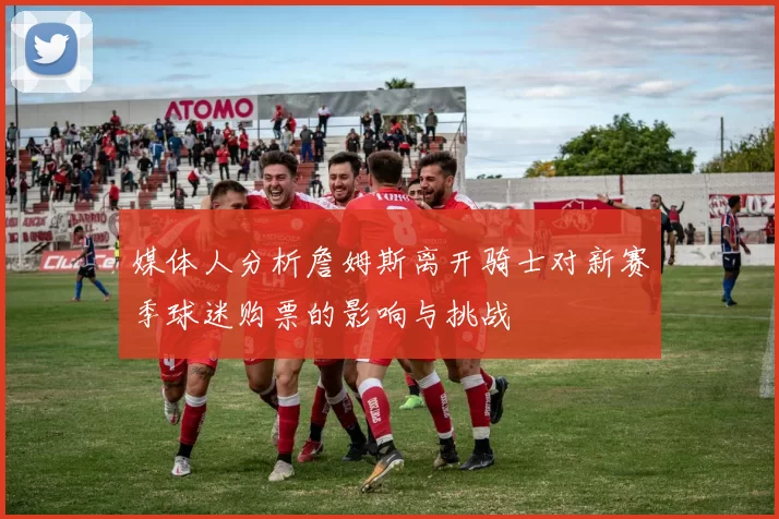 媒体人分析詹姆斯离开骑士对新赛季球迷购票的影响与挑战