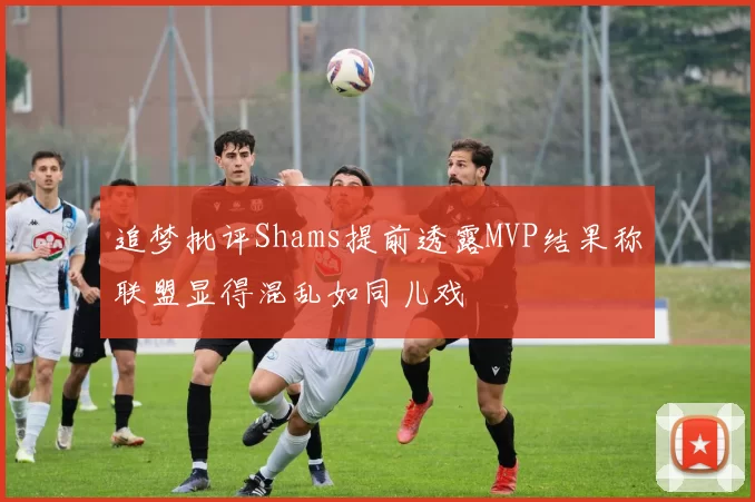 追梦批评Shams提前透露MVP结果称联盟显得混乱如同儿戏