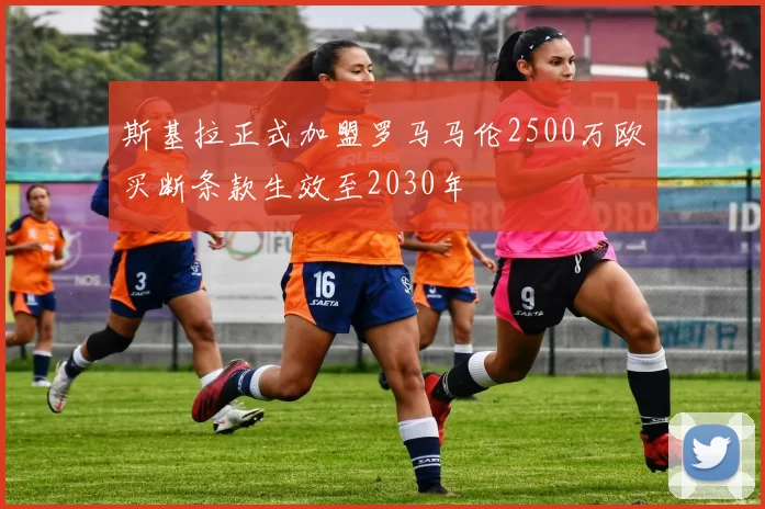 斯基拉正式加盟罗马马伦2500万欧买断条款生效至2030年