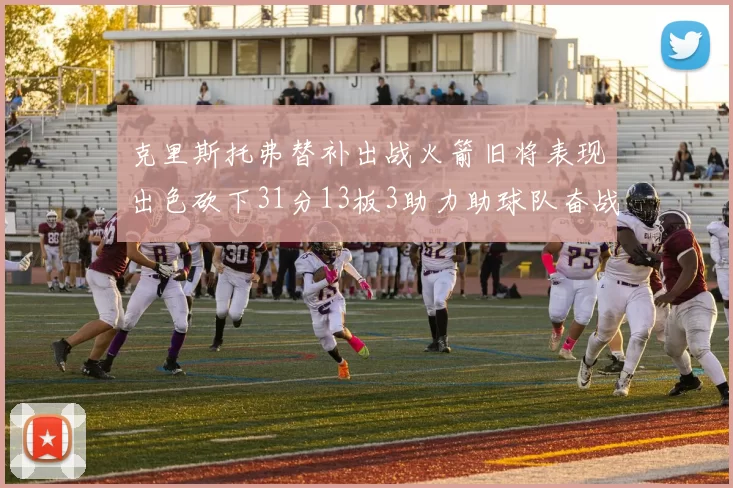 克里斯托弗替补出战火箭旧将表现出色砍下31分13板3助力助球队奋战
