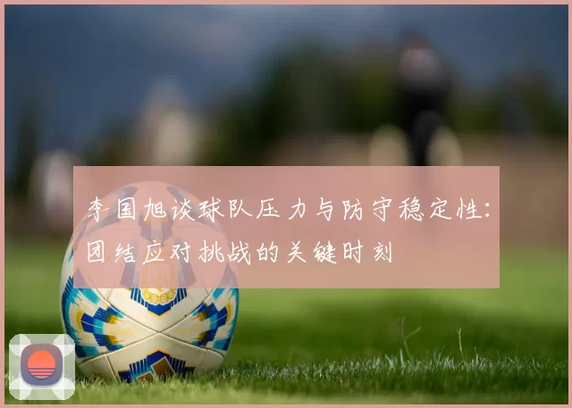 李国旭谈球队压力与防守稳定性：团结应对挑战的关键时刻