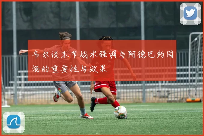 韦尔谈末节战术强调与阿德巴约同场的重要性与效果