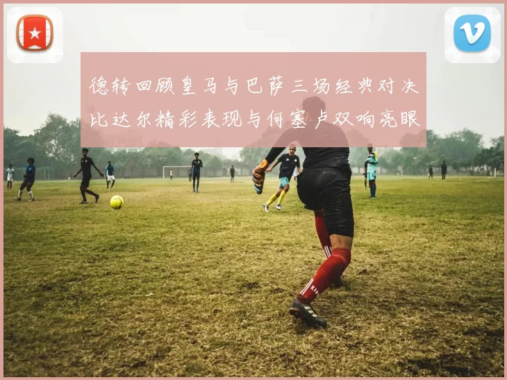 德转回顾皇马与巴萨三场经典对决比达尔精彩表现与何塞卢双响亮眼
