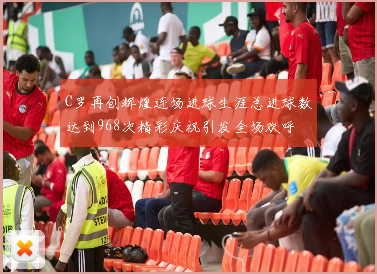 C罗再创辉煌连场进球生涯总进球数达到968次精彩庆祝引发全场欢呼