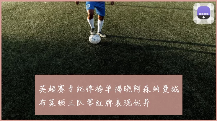 英超赛季纪律榜单揭晓阿森纳曼城布莱顿三队零红牌表现优异
