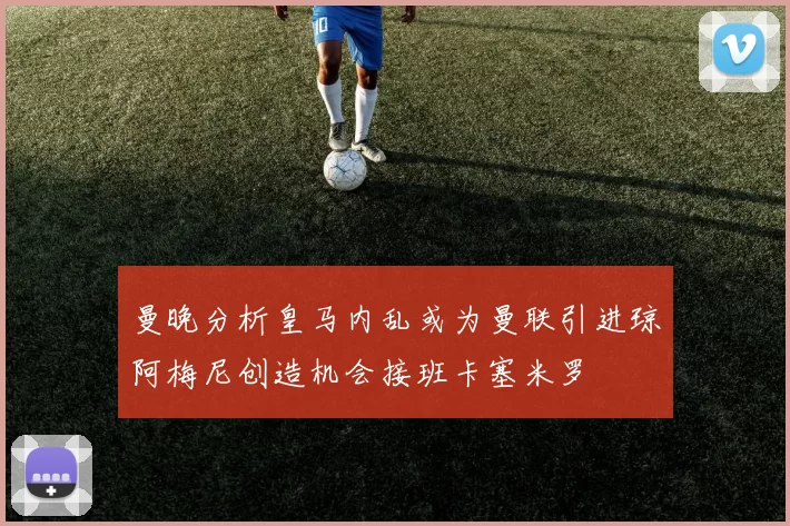 曼晚分析皇马内乱或为曼联引进琼阿梅尼创造机会接班卡塞米罗