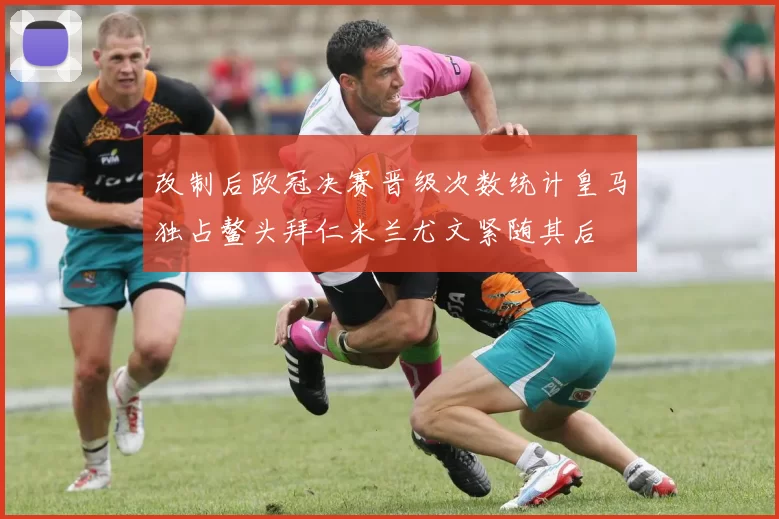 改制后欧冠决赛晋级次数统计皇马独占鳌头拜仁米兰尤文紧随其后