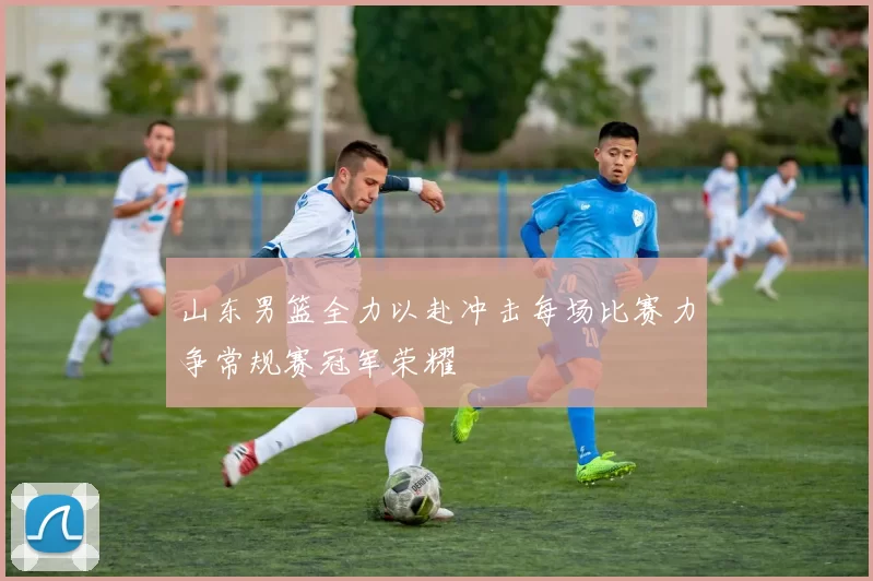 山东男篮全力以赴冲击每场比赛力争常规赛冠军荣耀