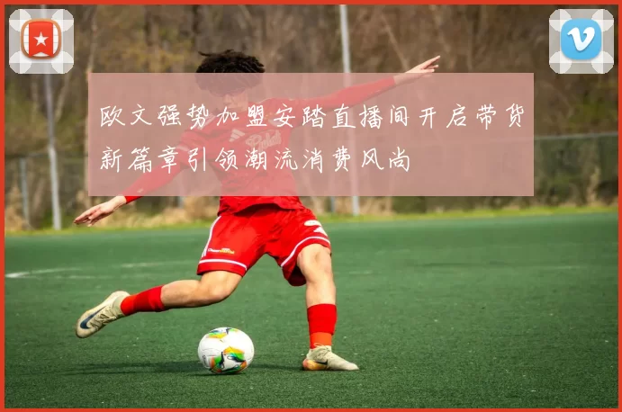 欧文强势加盟安踏直播间开启带货新篇章引领潮流消费风尚