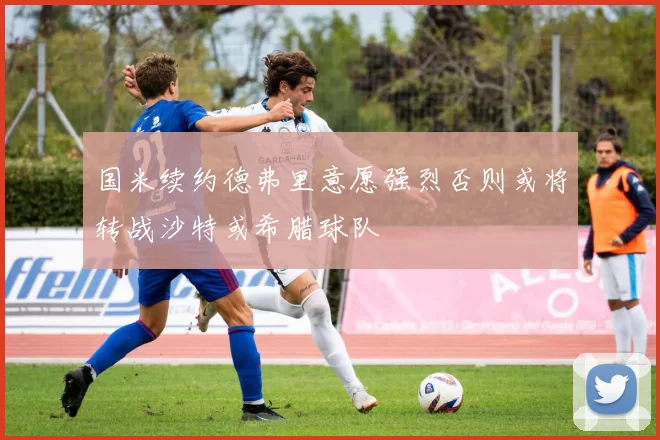 国米续约德弗里意愿强烈否则或将转战沙特或希腊球队