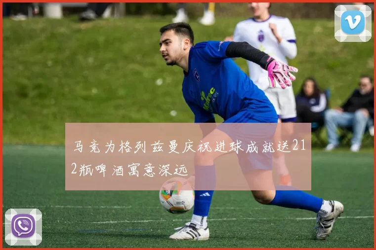 马竞为格列兹曼庆祝进球成就送212瓶啤酒寓意深远